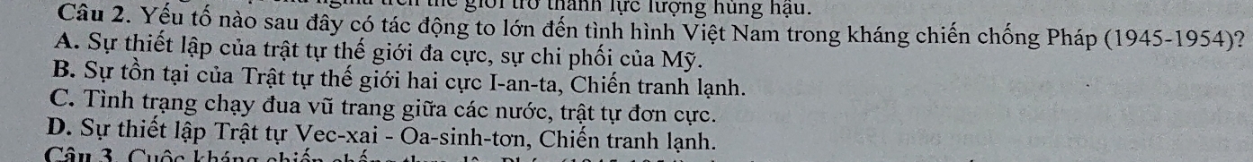 the giời trở thành lực lượng hung hậu.
Câu 2. Yếu tố nào sau đây có tác động to lớn đến tình hình Việt Nam trong kháng chiến chống Pháp (1945-1954)?
A. Sự thiết lập của trật tự thế giới đa cực, sự chi phối của Mỹ.
B. Sự tồn tại của Trật tự thế giới hai cực I-an-ta, Chiến tranh lạnh.
C. Tình trạng chạy đua vũ trang giữa các nước, trật tự đơn cực.
D. Sự thiết lập Trật tự Vec-xai - Oa-sinh-tơn, Chiến tranh lạnh.
Câu 3. Cuộc