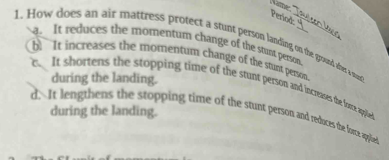 Name:
Period:
1. How does an air mattress protect a stunt person landing on the ground after a stun
a. It reduces the momentum change of the stunt person.
b It increases the momentum change of the stunt person.
during the landing.
c. It shortens the stopping time of the stunt person and increases the force appliedt
d. It lengthens the stopping time of the stunt person and reduces the force applied during the landing.