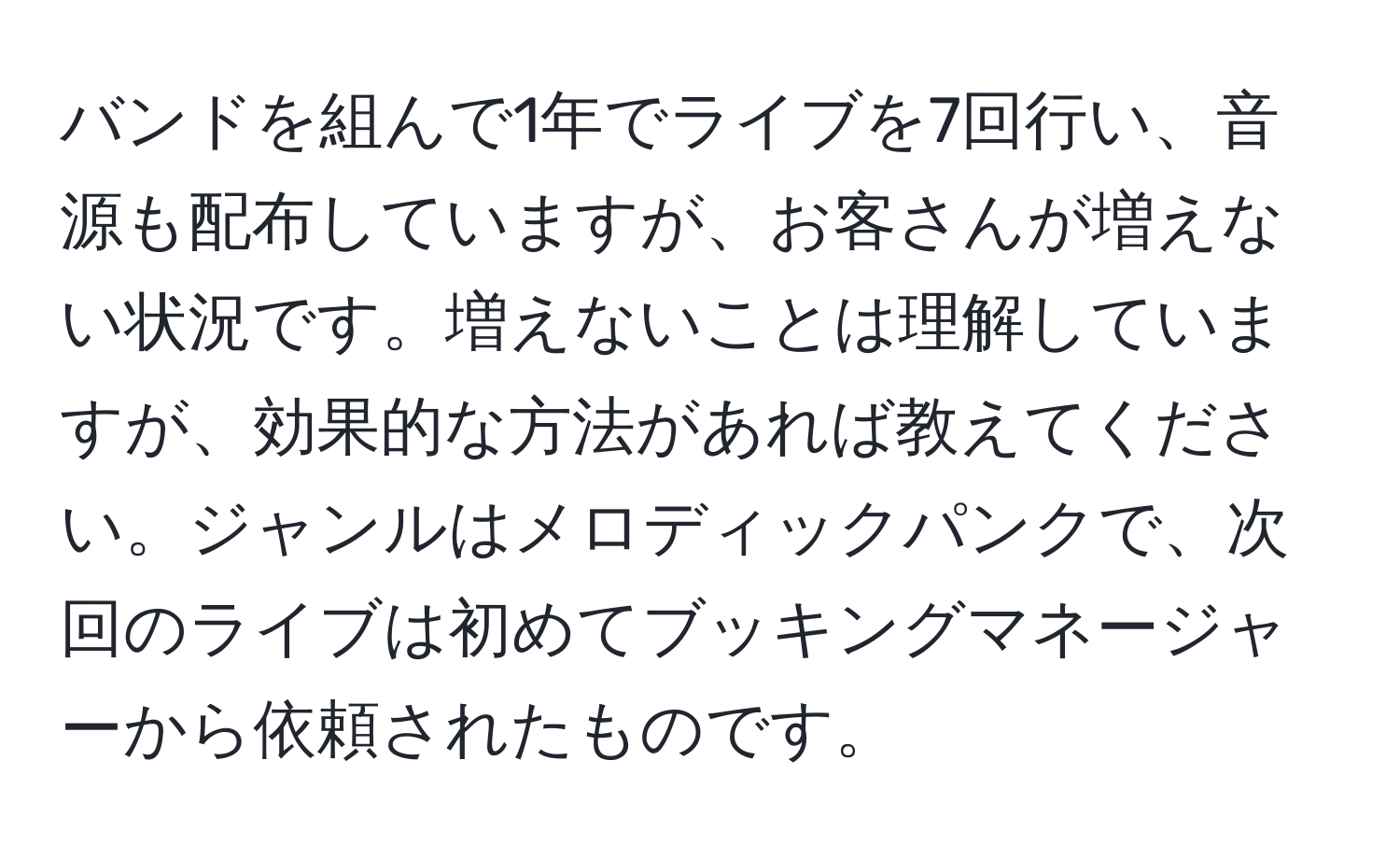 バンドを組んで1年でライブを7回行い、音源も配布していますが、お客さんが増えない状況です。増えないことは理解していますが、効果的な方法があれば教えてください。ジャンルはメロディックパンクで、次回のライブは初めてブッキングマネージャーから依頼されたものです。