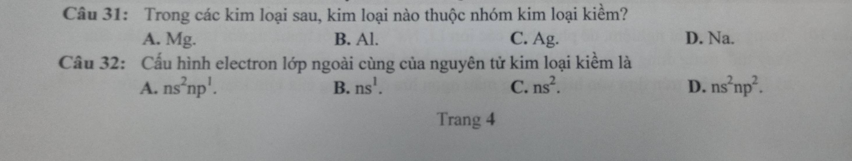 Trong các kim loại sau, kim loại nào thuộc nhóm kim loại kiềm?
A. Mg. B. Al. C. Ag. D. Na.
Cầu 32: Cấu hình electron lớp ngoài cùng của nguyên tử kim loại kiểm là
A. ns^2np^1. B. ns^1. C. ns^2. D. ns^2np^2. 
Trang 4