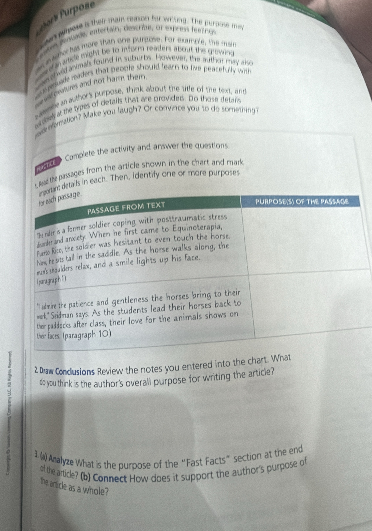 oré urpose 
, war purpose is their main reason for writing. The purpose may 
entem persuade, entertain, describe, or express féelings 
a m ather has more than one purpose. For example, the main 
ef article might be to inform readers about the growing 
c esef wild animals found in suburbs. However, the author may also 
e pesuade readers that people should learn to live peacefully with 
wld creatures and not harm them . 
samine an author's purpose, think about the title of the text, and 
cisely at the types of details that are provided. Do those details 
wade information? Make you laugh? Or convince you to do sorriething? 
ctice Complete the activity and answer the questions. 
1. Read the passages from the article shown in the chart and mark 
details in each. Then, identify one or more purposes 
2 Draw Conclusions Review the notes you entered into the chart. 
2 do you think is the author's overall purpose for writing the article? 
3. (a) Analyze What is the purpose of the“Fast Facts” section at the end 
of the article? (b) Connect How does it support the author's purpose of 
the article as a whole?