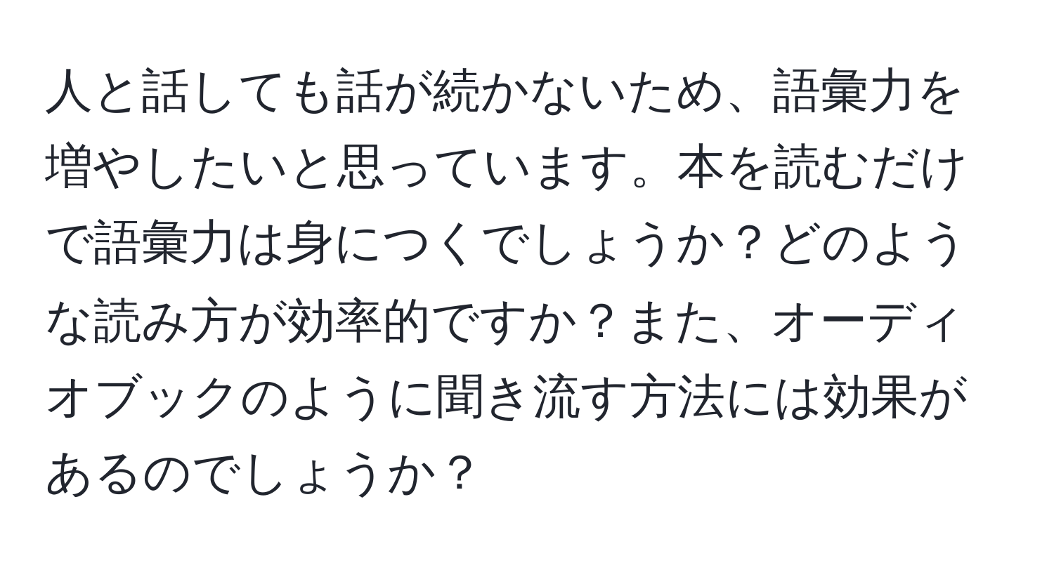 人と話しても話が続かないため、語彙力を増やしたいと思っています。本を読むだけで語彙力は身につくでしょうか？どのような読み方が効率的ですか？また、オーディオブックのように聞き流す方法には効果があるのでしょうか？