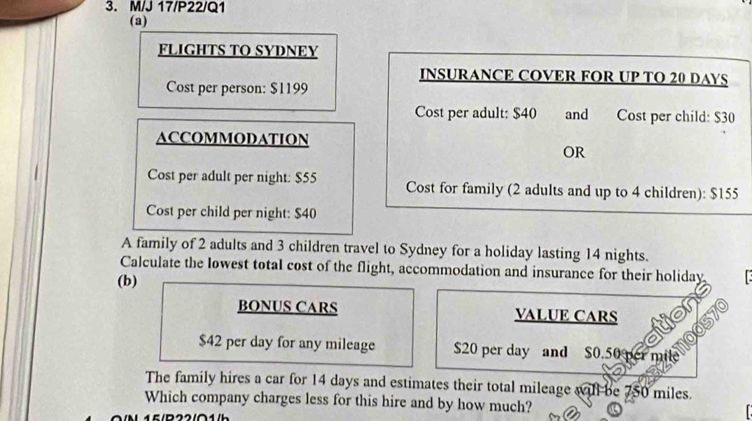 M/J 17/P22/Q1 
(a) 
FLIGHTS TO SYDNEY 
INSURANCE COVER FOR UP TO 20 DAYS
Cost per person: $1199
Cost per adult: $40 and Cost per child: $30
ACCOMMODATION 
OR 
Cost per adult per night: $55
Cost for family (2 adults and up to 4 children): $155
Cost per child per night: $40
A family of 2 adults and 3 children travel to Sydney for a holiday lasting 14 nights. 
Calculate the lowest total cost of the flight, accommodation and insurance for their holiday 
(b) 
BONUS CARS VALUE CARS
$42 per day for any mileage $20 per day and $0.50 p miltely 
The family hires a car for 14 days and estimates their total mileage will be 750 miles. 
Which company charges less for this hire and by how much?