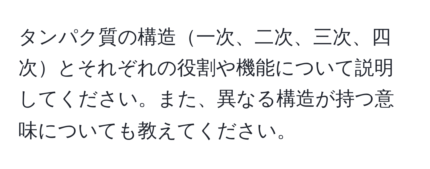 タンパク質の構造一次、二次、三次、四次とそれぞれの役割や機能について説明してください。また、異なる構造が持つ意味についても教えてください。