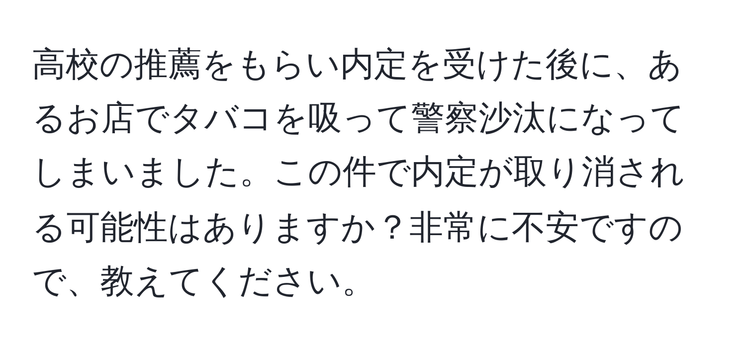 高校の推薦をもらい内定を受けた後に、あるお店でタバコを吸って警察沙汰になってしまいました。この件で内定が取り消される可能性はありますか？非常に不安ですので、教えてください。