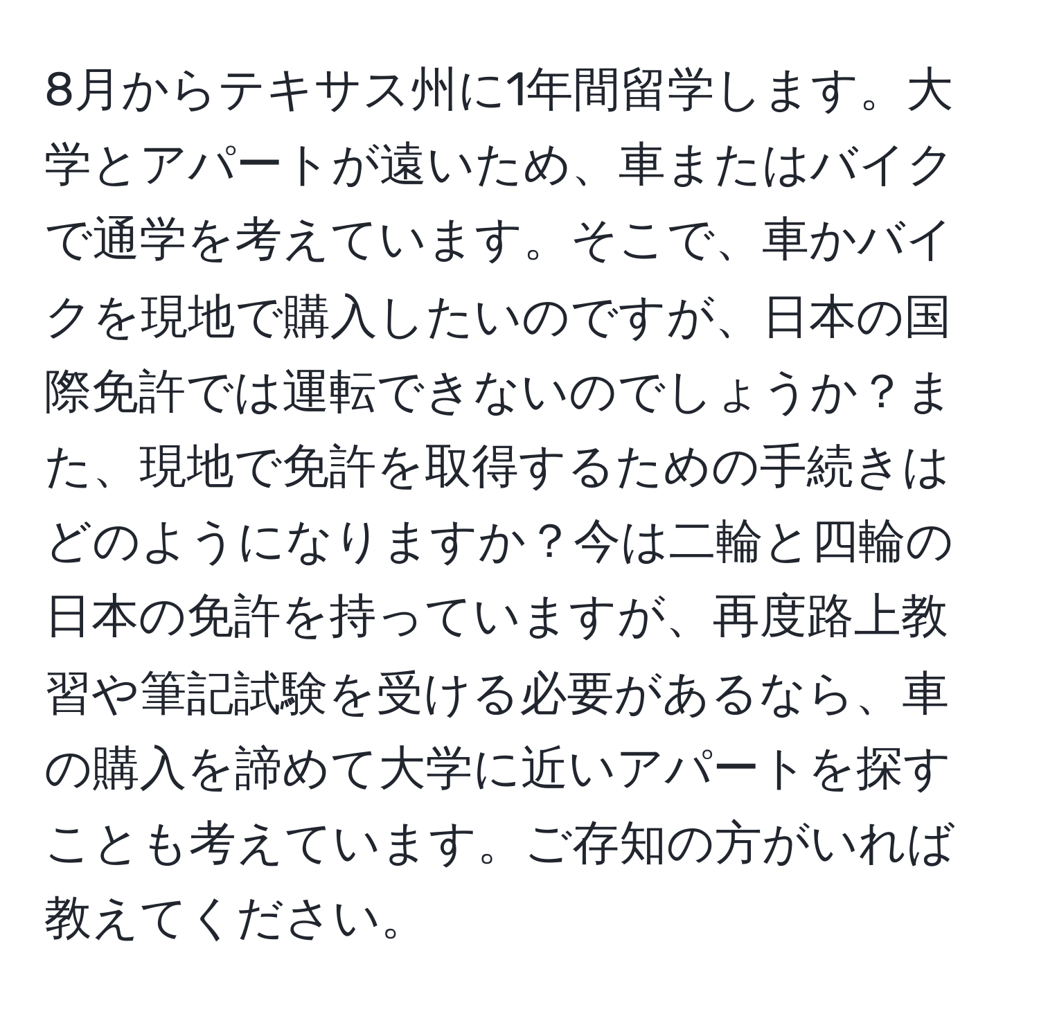 8月からテキサス州に1年間留学します。大学とアパートが遠いため、車またはバイクで通学を考えています。そこで、車かバイクを現地で購入したいのですが、日本の国際免許では運転できないのでしょうか？また、現地で免許を取得するための手続きはどのようになりますか？今は二輪と四輪の日本の免許を持っていますが、再度路上教習や筆記試験を受ける必要があるなら、車の購入を諦めて大学に近いアパートを探すことも考えています。ご存知の方がいれば教えてください。