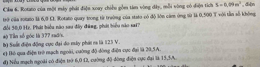 đện xoay chều qua
Câu 6. Rotato của một máy phát điện xoay chiều gồm tám vòng dây, mỗi vòng có diện tích S=0,09m^2 , điện
trở của rotato là 6,0 Ω. Rotato quay trong từ trường của stato có độ lớn cảm ứng từ là 0,500 T với tần số không
đổi 50,0 Hz. Phát biểu nào sau đây đúng, phát biểu nào sai?
a) Tần số góc là 377 rad/s.
b) Suất điện động cực đại do máy phát ra là 123 V.
c) Bỏ qua điện trở mạch ngoài, cường độ dòng điện cực đại là 20, 5A.
d) Nếu mạch ngoài có điện trở 6,0 Ω, cường độ dòng điện cực đại là 15, 5A.