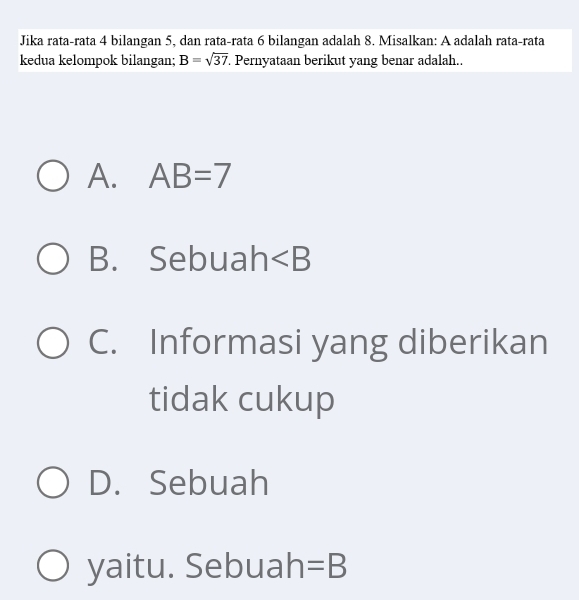 Jika rata-rata 4 bilangan 5, dan rata-rata 6 bilangan adalah 8. Misalkan: A adalah rata-rata
kedua kelompok bilangan; B=sqrt(37). Pernyataan berikut yang benar adalah..
A. AB=7
B. Sebuah ∠ B
C. Informasi yang diberikan
tidak cukup
D. Sebuah
yaitu. Sebuah =B