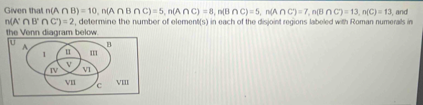 Given that n(A∩ B)=10, n(A∩ B∩ C)=5, n(A∩ C)=8, n(B∩ C)=5, n(A∩ C)=7, n(B∩ C)=13, n(C)=13 , and
n(A'∩ B'∩ C')=2 , determine the number of element(s) in each of the disjoint regions labeled with Roman numerals in 
the Venn diagram below. 
U A 
B 
1 u III 
V 
IV v1 
VII C VIII