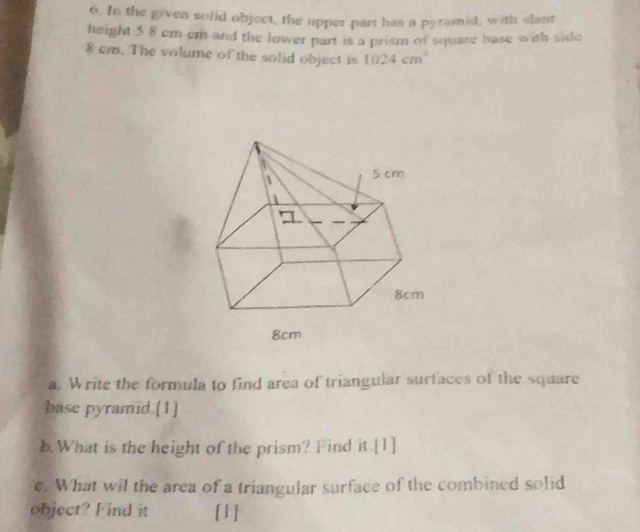 In the given sofid object, the upper part has a pyramid, with slant 
height 5 8 em cm and the lower part is a prism of square base with side
8 cm. The volume of the solid object is 1024cm^3
a, Write the formula to find area of triangular surfaces of the square 
base pyramid.[1] 
1. What is the height of the prism? Find it.[1] 
e. What wil the area of a triangular surface of the combined solid 
object? Find it [1]