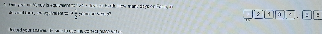 One year on Venus is equivalent to 224.7 days on Earth. How many days on Earth, in 
decimal form, are equivalent to 9 1/2  years on Venus? + 2 1 3 4 6 5. 
+/- 
Record your answer. Be sure to use the correct place value.