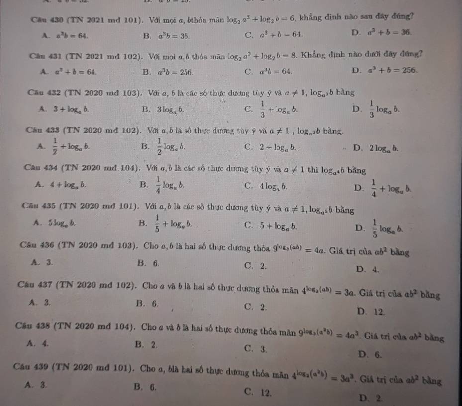 Cầu 430 (TN 2021 md 101). Với mọi α, ởthỏa mãn log _2a^3+log _2b=6 , khẳng dịnh nào sau đây đúng?
A. a^3b=64. B. a^3b=36. C. a^3+b=64. D. a^3+b=36.
Câu 431 (TN 2021 md 102). Với mọi a, b thỏa mãn log _2a^3+log _2b=8.  Khẳng dịnh nào dưới đây đúng?
A. a^3+b=64. B. a^3b=256. C. a^3b=64. D. a^3+b=256.
Cầu 432 (TN 2020 mớ 103). Với a, b là các số thực dương tùy ý và a!= 1,log _a^3b bǎng
A. 3+log _ab. B. 3log _ab. C.  1/3 +log _ab. D.  1/3 log _ab.
Câu 433 (TN 2020 mớ 102). Với a, b là số thực dương tùy ý và a!= 1,log _a^2b bǎng.
A.  1/2 +log _ab. B.  1/2 log _ab. C. 2+log _ab. D. 2log _ab.
Cân 434 (TN 2020 mđ 104). Với a, b là các số thực dương tùy ý và a!= 1 thì log _a^4b bǎng
A. 4+log _ab. B.  1/4 log _ab. C. 4log _ab.
D.  1/4 +log _ab.
Cầu 435 (TN 2020 mớ 101). Với a, b là các số thực dương tùy ý và a!= 1,log _a^5b bàng
A. 5log _ab. B.  1/5 +log _ab. C. 5+log _ab.
D.  1/5 log _ab.
Câu 436 (TN 2020 md 103). Cho α, b là hai số thực dương thỏa 9^(log _3)(ab)=4a. Giá trị của ab^2 bǎng
A. 3. B. 6. C. 2. D. 4.
Câu 437 (TN 2020 md 102). Cho a và b là hai số thực dương thỏa mãn 4^(log _2)(ab)=3a. Giá trị của ab^2 bǎng
A. 3. B. 6. C. 2. D. 12.
Cầu 438 (TN 2020 md 104). Cho a và b là hai số thực dương thỏa mãn 9^(log _3)(a^3b)=4a^3. Giá trị của ab^2 bǎng
A. 4. B. 2. C. 3.
D. 6.
Câu 439 (TN 2020 mđ 101). Cho a, blà hai số thực dương thỏa mãn 4^(log _2)(a^2b)=3a^3. Giá trị của ab^2 bằng
A. 3. B. 6. C. 12. D. 2.