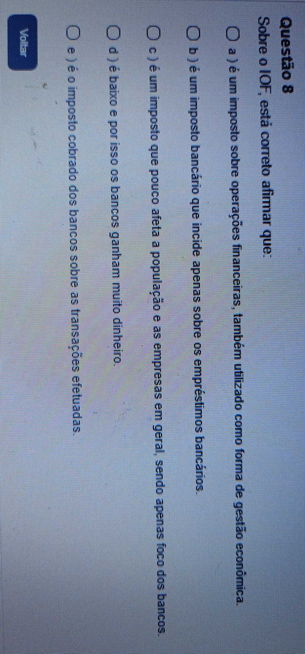 Sobre o IOF, está correto afirmar que:
a ) é um imposto sobre operações financeiras, também utilizado como forma de gestão econômica.
b ) é um imposto bancário que incide apenas sobre os empréstimos bancários.
c ) é um imposto que pouco afeta a população e as empresas em geral, sendo apenas foco dos bancos.
d ) é baixo e por isso os bancos ganham muito dinheiro.
e ) é o imposto cobrado dos bancos sobre as transações efetuadas
Voltar