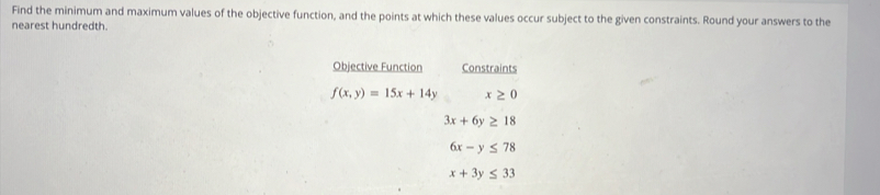 Find the minimum and maximum values of the objective function, and the points at which these values occur subject to the given constraints. Round your answers to the 
nearest hundredth. 
Objective Function Constraints
f(x,y)=15x+14y x≥ 0
3x+6y≥ 18
6x-y≤ 78
x+3y≤ 33