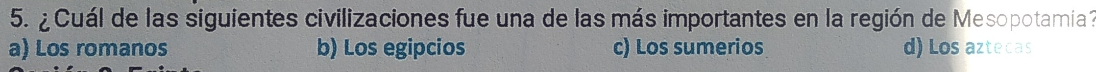 ¿ Cuál de las siguientes civilizaciones fue una de las más importantes en la región de Mesopotamiía ?
a) Los romanos b) Los egipcios c) Los sumerios d) Los aztecas