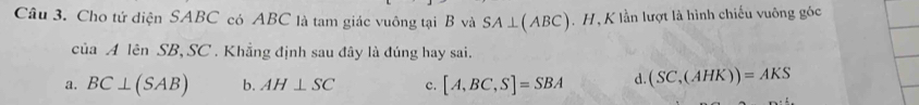 Cho tứ diện SABC có ABC là tam giác vuông tại B và SA⊥ (ABC). H ,K lần lượt là hình chiếu vuông góc
cua A lên SB, SC. Khẳng định sau đây là đúng hay sai.
a. BC⊥ (SAB) b. AH⊥ SC c. [A,BC,S]=SBA d. (SC,(AHK))=AKS