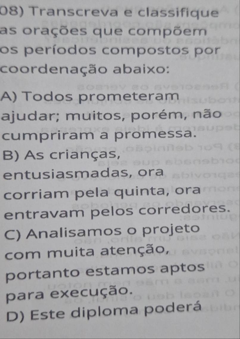 Transcreva e classifique
as orações que compõem
os períodos compostos por
coordenação abaixo:
A) Todos prometeram
ajudar; muitos, porém, não
cumpriram a promessa.
B) As crianças,
entusiasmadas, ora
corriam pela quinta, ora
entravam pelos corredores.
C) Analisamos o projeto
com muita atenção,
portanto estamos aptos
para execução.
D) Este diploma poderá