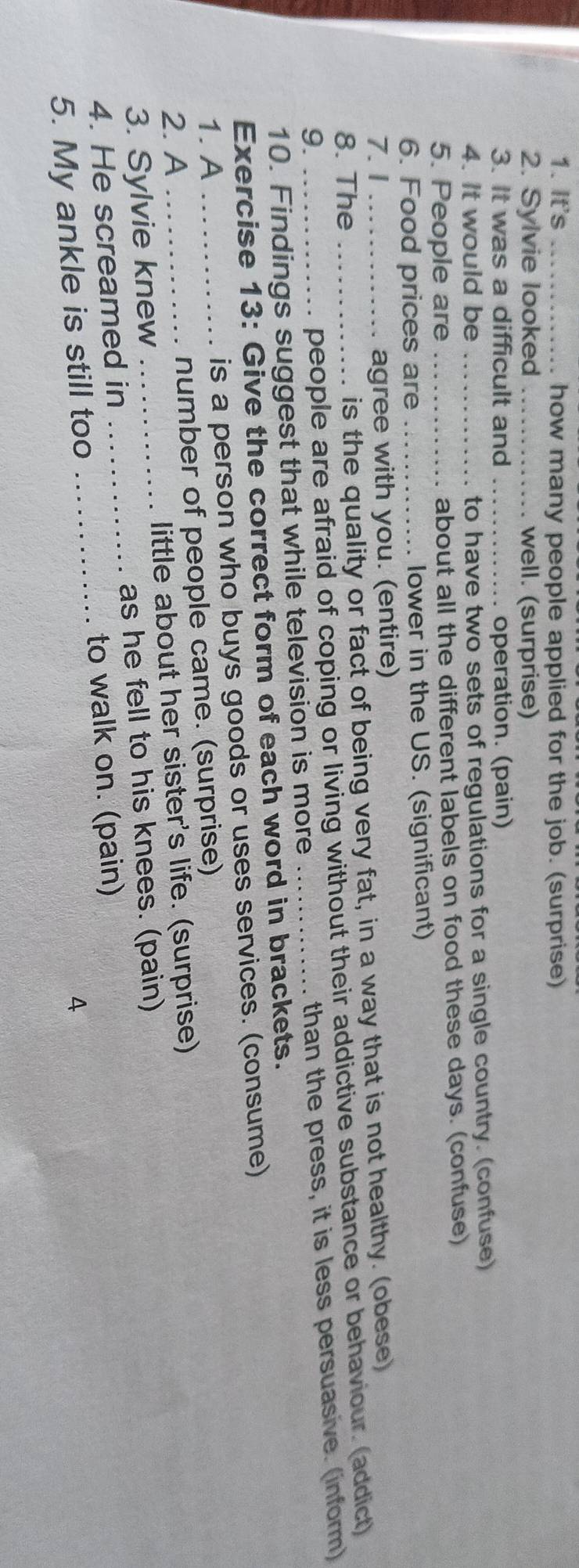 It's _how many people applied for the job. (surprise) 
2. Sylvie looked _ well. (surprise) 
3. It was a difficult and _. operation. (pain) 
4. It would be _to have two sets of regulations for a single country. (confuse) 
5. People are _about all the different labels on food these days. (confuse) 
6. Food prices are _lower in the US. (significant) 
7. 1 ... agree with you. (entire) 
8. The _. is the quality or fact of being very fat, in a way that is not healthy. (obese) 
9. 
people are afraid of coping or living without their addictive substance or behaviour. (addict) 
10. Findings suggest that while television is more _than the press, it is less persuasive. (inform) 
Exercise 13: Give the correct form of each word in brackets. 
1. A is a person who buys goods or uses services. (consume) 
2. A _number of people came. (surprise) 
3. Sylvie knew little about her sister's life. (surprise) 
4. He screamed in _as he fell to his knees. (pain) 
_to walk on. (pain) 
5. My ankle is still too 4