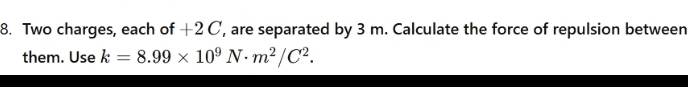 Two charges, each of +2 C, are separated by 3 m. Calculate the force of repulsion between 
them. Use k=8.99* 10^9N· m^2/C^2.