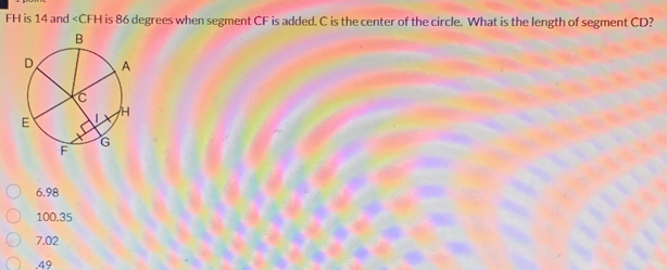 FH is 14 and is 86 degrees when segment CF is added. C is the center of the circle. What is the length of segment CD?
6.98
100.35
7.02 . 49