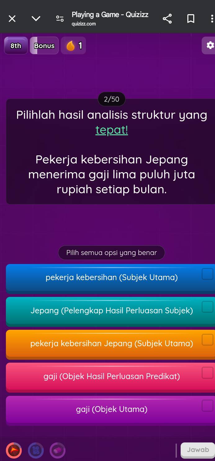 Playing a Game - Quizizz
:
quizizz.com
8th Bonus 1
2/50
Pilihlah hasil analisis struktur yang
tepat!
Pekerja kebersihan Jepang
menerima gaji lima puluh juta
rupiah setiap bulan.
Pilih semua opsi yang benar
pekerja kebersihan (Subjek Utama)
Jepang (Pelengkap Hasil Perluasan Subjek)
pekerja kebersihan Jepang (Subjek Utama)
gaji (Objek Hasil Perluasan Predikat)
gaji (Objek Utama)
Jawab