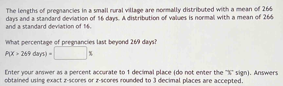 The lengths of pregnancies in a small rural village are normally distributed with a mean of 266
days and a standard deviation of 16 days. A distribution of values is normal with a mean of 266
and a standard deviation of 16. 
What percentage of pregnancies last beyond 269 days?
P(X>269days)=□ %
Enter your answer as a percent accurate to 1 decimal place (do not enter the ' % ' sign). Answers 
obtained using exact z-scores or z-scores rounded to 3 decimal places are accepted.