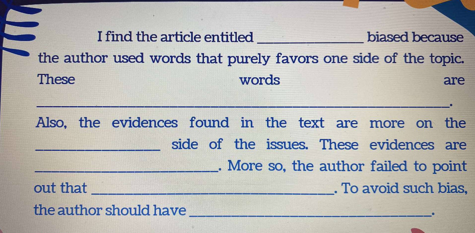 find the article entitled_ biased because 
the author used words that purely favors one side of the topic. 
These words are 
_ 
_. 
Also, the evidences found in the text are more on the 
_side of the issues. These evidences are 
_. More so, the author failed to point 
out that _. To avoid such bias, 
the author should have_