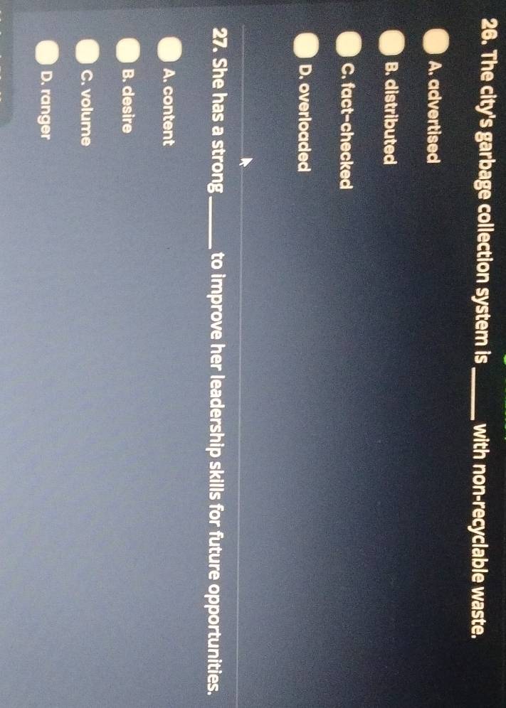 The city's garbage collection system is _with non-recyclable waste.
A. advertised
B. distributed
C. fact-checked
D. overloaded
27. She has a strong_ to improve her leadership skills for future opportunities.
A. content
B. desire
C. volume
D. ranger