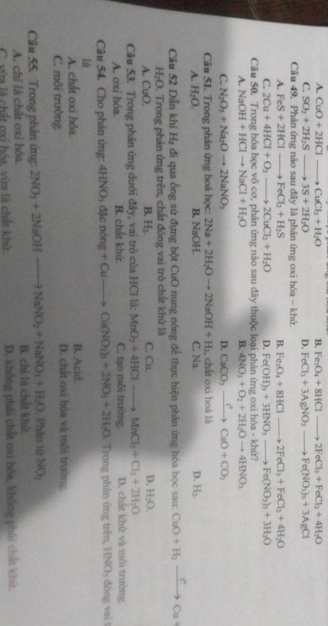 A. CuO+2HCl - to CuCl_2+H_2O B. Fe_3O_4+8HClto 2FeCl_3+FeCl_2+4H_2O
C. SO_2+2H_2S _  to 3S+2H_2O D. FeCl_3+3AgNO_3to Fe(NO_3)_3+3AgCl
Câu 49. Phản ứng nào sau đây là phản ứng oxi hóa - khử.
A. FeS+2HCl to FeCl_2+H_2S B. Fe_3O_4+8HClto 2FeCl_3+FeCl_2+4H_2O
C. 2Cu+4HCl+O_2to 2CuCl_2+H_2O D. Fe(OH)_3+3HNO_3to Fe(NO_3)_3+3H_2O
Câu 50. Trong hóa học vô cơ, phản ứng nào sau đây thuộc loại phản ứng oxi hóa - khử?
A. NaOH+HClto NaCl+H_2O B. 4NO_2+O_2+2H_2Oto 4HNO_3
C. N_2O_5+Na_2Oto 2NaNO_3 D. CaCO_3xrightarrow ?^0CaO+CO_2
Câu 51. Trong phản ứng hoá học: 2Na+2H_2Oto 2NaOH+H_2 , chất oxi hoá là
A. H_2O. B. NaOH. C. Na. D. H_2.
Câu 52 Dẫn khí H_2 đi qua ổng sứ đựng bột CuO nụng nóng để thực hiện phản ứng hóa học sau: CuO+H_2to Cu^2Cu+
H_2O 0. Trong phản ứng trên, chất đóng vai trò chất khứ là
A. CuO. B. H_2. C. Cu. D. H_2O.
Cầu 53. Trong phản ứng dưới đây, vai trò của HCl là: MnO_2+4HClto MnCl_2+Cl_2+2H_2O
A. oxi hóa. B. chất khử. C. tạo môi trường. D. chất khử và môi trường
Câu 54. Cho phân ứng: 4HNO_3 đặc nóng +Cuto Cu(NO_3)_2+2NO_2+2H_2O. Trong phản ứng trên, HNO_3 đóng vai t
là
A. chất oxi hỏa. B. Acid.
C. môi trường.
D. chất oxi hóa và môi trường.
Câu 55. Trong phân ứng: 2NO_2+2NaOHto NaNO_2+NaNO_3+H_2O 1. Phân tử NO_2
A. chỉ là chât oxi hóa B. chỉ là chất khử.
C. vừa là chất gxi hóa, vừa là chất khử. D. không phái chất oxi hóa, không phái chất khứ.