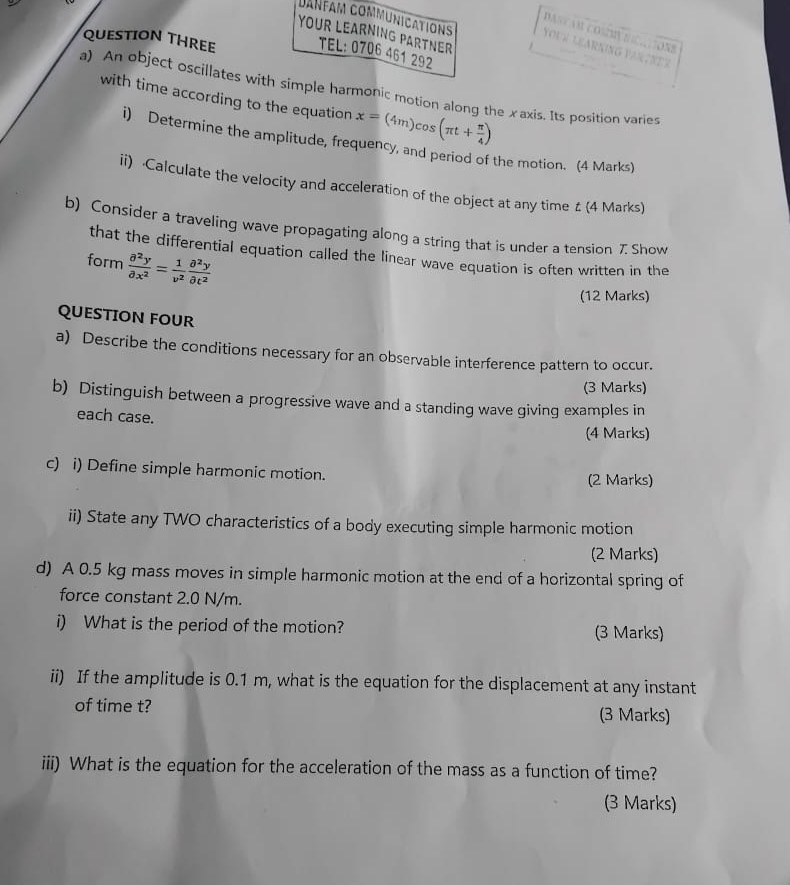 DASTAR COSIVS 
Danfam communications YoUE LEARNiNG 1 
YOUR LEARNING PARTNER 
QUESTION THREE TEL: 0706 461 292 

a) An object oscillates with simple harmonic motion along the xaxis. Its position varies 
with time according to the equation x=(4m)cos (π t+ π /4 )
i) Determine the amplitude, frequency, and period of the motion. (4 Marks) 
ii) Calculate the velocity and acceleration of the object at any time £ (4 Marks) 
b) Consider a traveling wave propagating along a string that is under a tension 7 Show 
that the differential equation called the linear wave equation is often written in the 
form  partial^2y/partial x^2 = 1/v^2  partial^2y/partial t^2 
(12 Marks) 
QUESTION FOUR 
a) Describe the conditions necessary for an observable interference pattern to occur. 
(3 Marks) 
b) Distinguish between a progressive wave and a standing wave giving examples in 
each case. 
(4 Marks) 
c) i) Define simple harmonic motion. 
(2 Marks) 
ii) State any TWO characteristics of a body executing simple harmonic motion 
(2 Marks) 
d) A 0.5 kg mass moves in simple harmonic motion at the end of a horizontal spring of 
force constant 2.0 N/m. 
i) What is the period of the motion? (3 Marks) 
ii) If the amplitude is 0.1 m, what is the equation for the displacement at any instant 
of time t? (3 Marks) 
iii) What is the equation for the acceleration of the mass as a function of time? 
(3 Marks)