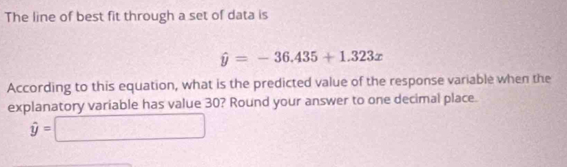 The line of best fit through a set of data is
hat y=-36.435+1.323x
According to this equation, what is the predicted value of the response variable when the 
explanatory variable has value 30? Round your answer to one decimal place.
hat y=□