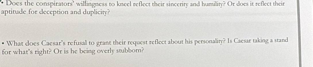 Does the conspirators’ willingness to kneel reflect their sincerity and humility? Or does it reflect their 
aptitude for deception and duplicity? 
What does Caesar’s refusal to grant their request reflect about his personality? Is Caesar taking a stand 
for what’s right? Or is he being overly stubborn?