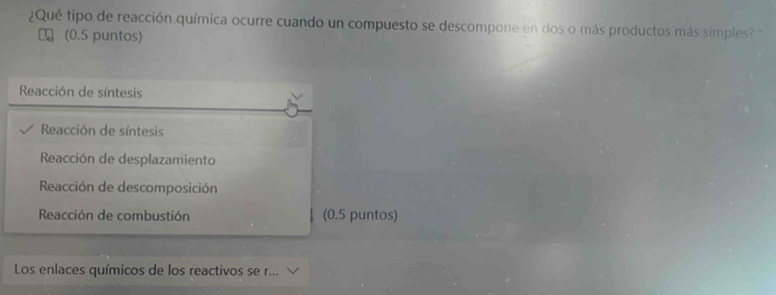 ¿Qué tipo de reacción química ocurre cuando un compuesto se descompone en dos o más productos más simples? '
(0.5 puntos)
Reacción de síntesis
Reacción de síntesis
Reacción de desplazamiento
Reacción de descomposición
Reacción de combustión (0.5 puntos)
Los enlaces químicos de los reactivos se r...