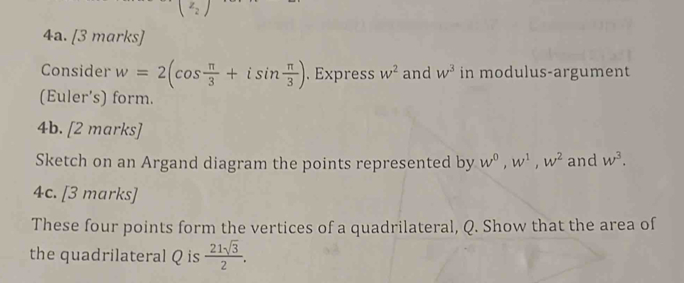 (z_2)
4a. [3 marks] 
Consider w=2(cos  π /3 +isin  π /3 ).Express w^2 and w^3 in modulus-argument 
(Euler's) form. 
4b. [2 marks] 
Sketch on an Argand diagram the points represented by w^0, w^1, w^2 and w^3. 
4c. [3 marks] 
These four points form the vertices of a quadrilateral, Q. Show that the area of 
the quadrilateral Q is  21sqrt(3)/2 .