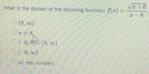 What is the domain of the following function: f(x)= (sqrt(x+6))/x-8 .
(8,∈fty )
x!= 8
[-6,8)∪ (8,∈fty )
[-6,∈fty )
All real numbers