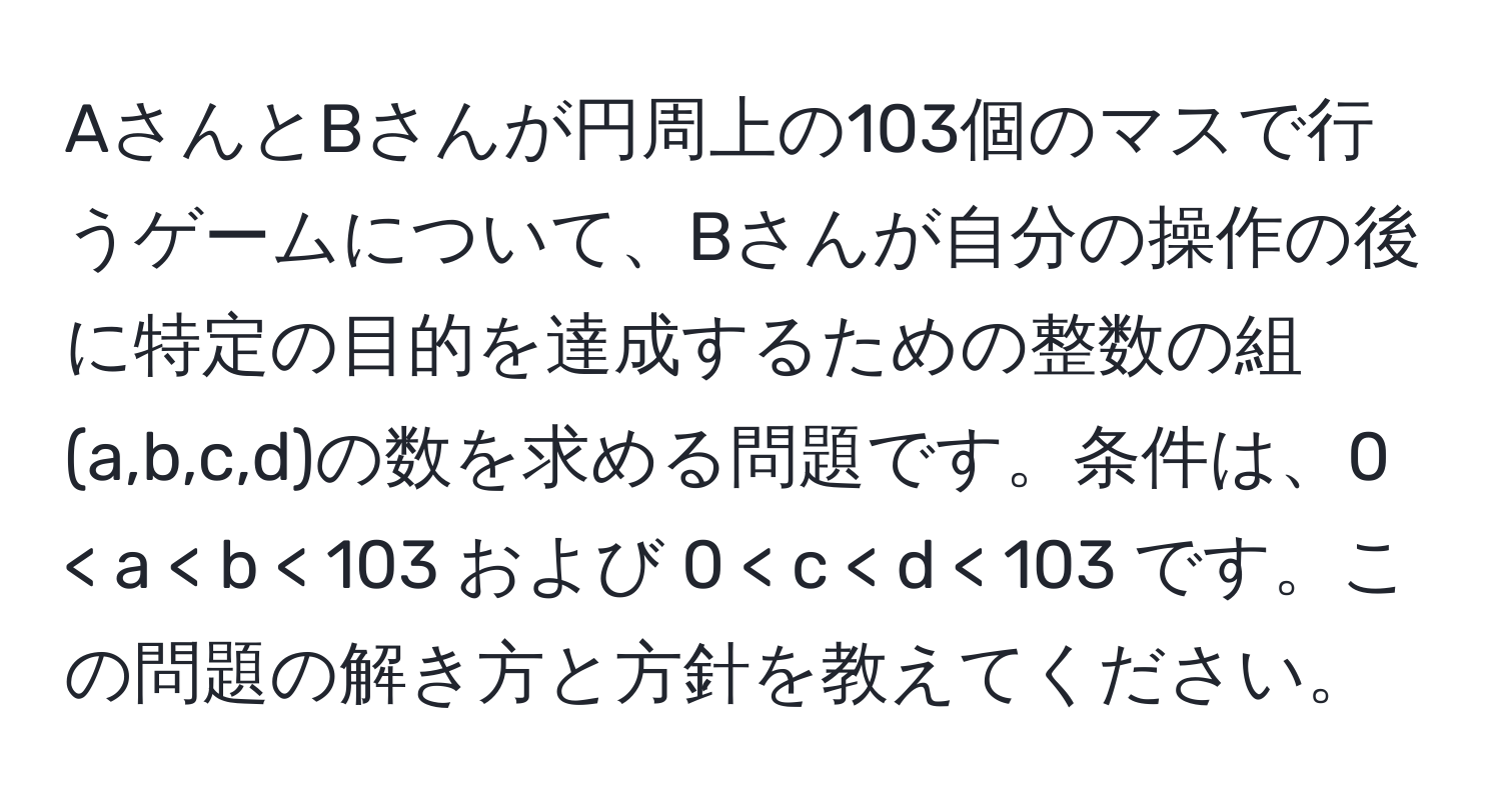 AさんとBさんが円周上の103個のマスで行うゲームについて、Bさんが自分の操作の後に特定の目的を達成するための整数の組(a,b,c,d)の数を求める問題です。条件は、0 < a < b < 103 および 0 < c < d < 103 です。この問題の解き方と方針を教えてください。