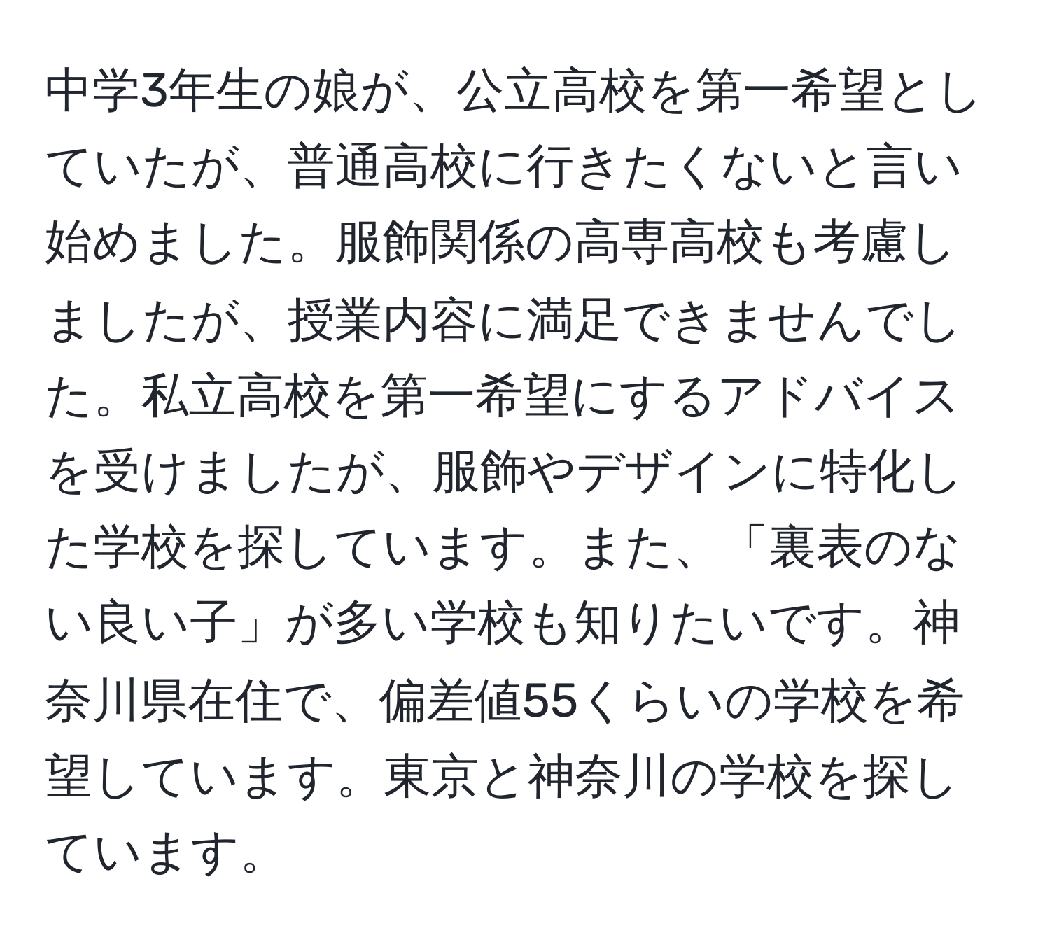 中学3年生の娘が、公立高校を第一希望としていたが、普通高校に行きたくないと言い始めました。服飾関係の高専高校も考慮しましたが、授業内容に満足できませんでした。私立高校を第一希望にするアドバイスを受けましたが、服飾やデザインに特化した学校を探しています。また、「裏表のない良い子」が多い学校も知りたいです。神奈川県在住で、偏差値55くらいの学校を希望しています。東京と神奈川の学校を探しています。