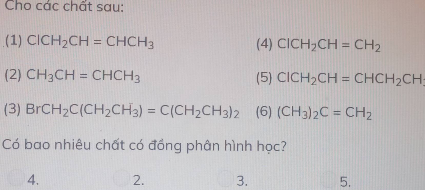 Cho các chất sau: 
(1) CICH_2CH=CHCH_3
(4) ClCH_2CH=CH_2
(2) CH_3CH=CHCH_3 (5) ClCH_2CH=CHCH_2CH
(3) BrCH_2C(CH_2CH_3)=C(CH_2CH_3)_2 (6) (CH_3)_2C=CH_2
Có bao nhiêu chất có đồng phân hình học? 
4. 
2. 
3. 
5.