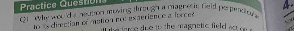 Practice Questions 
Q1 Why would a neutron moving through a magnetic field perpendicular 4. 
You 
to its direction of motion not experience a force? 
the force due to the magnetic field act on