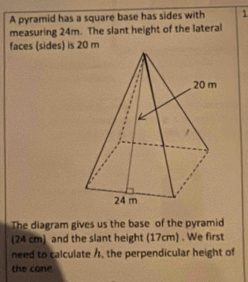 A pyramid has a square base has sides with 1 
measuring 24m. The slant height of the lateral 
faces (sides) is 20 m
The diagram gives us the base of the pyramid 
(24 cm) and the slant height (17cm) . We first 
need to calculate /, the perpendicular height of 
the cone