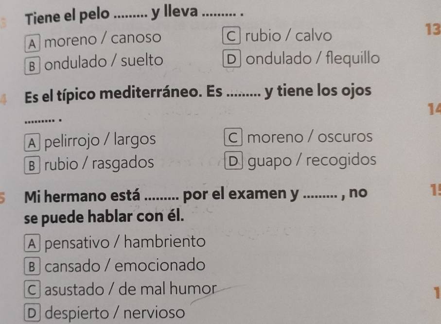 Tiene el pelo _y lleva_
A moreno / canoso C rubio / calvo
13
B ondulado / suelto D ondulado / flequillo
Es el típico mediterráneo. Es ......... y tiene los ojos
_
14
..
A pelirrojo / largos C moreno / oscuros
B rubio / rasgados D guapo / recogidos
、 Mi hermano está ......... por el examen y ......... , no
1!
se puede hablar con él.
A pensativo / hambriento
B cansado / emocionado
C asustado / de mal humor
1
D despierto / nervioso