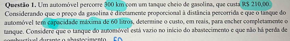 Um automóvel percorre 300 km com um tanque cheio de gasolina, que custa R$ 210,00. 
Considerando que o preço da gasolina é diretamente proporcional à distância percorrida e que o tanque do 
automóvel tem capacidade máxima de 60 litros, determine o custo, em reais, para encher completamente o 
tanque. Considere que o tanque do automóvel está vazio no início do abastecimento e que não há perda de 
combustível durante o abastecimento