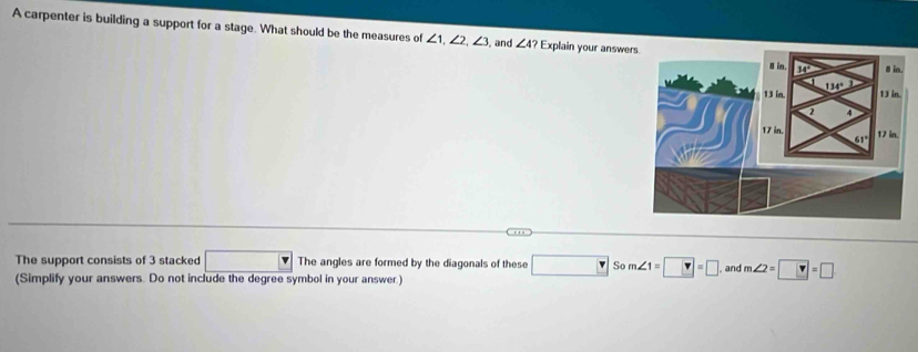 A carpenter is building a support for a stage. What should be the measures of ∠ 1,∠ 2,∠ 3 , and ∠ 4? Explain your answer
The support consists of 3 stacked □ The angles are formed by the diagonals of these □ Som∠ 1=□ =□ and m∠ 2=□ =□
(Simplify your answers. Do not include the degree symbol in your answer.)