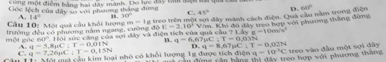 cùng một điểm bằng hai dây mành. Do lực đây tink điệk kài qua cát
Góc lệch của dây sơ với phương thắng đứng C. 45°
D. 60°
A. 14° B. 30°
trường đều có phương năm ngang, cường độ m=1 g treo trên một sợi dây mảnh cách điện. Quả cầu nằm trong điện
Câu 10: Một quả cầu khối lượng E=2.10^3V/m 7Lhyg=10m/s^2
một góc 60° 7. Hỏi sức căng của sợi dây và điện tích của quả cầu 1. Khi đó đây treo hợp với phương thăng đứng
C. q=7,26mu C:T=0,15N q=5.8mu C:T=0.01N B. q=6,67mu C:T=0,03N
A.
D. q=8,67mu C : T=0,02N
Câu 11: Mội quả cầu kim loại nhỏ có khổi lượng 1g được tích điện q=10^(-5)C treo vào đầu một sợi dây
C à cầ u dứng căn bằng thị dây treo hợp với phương thăng