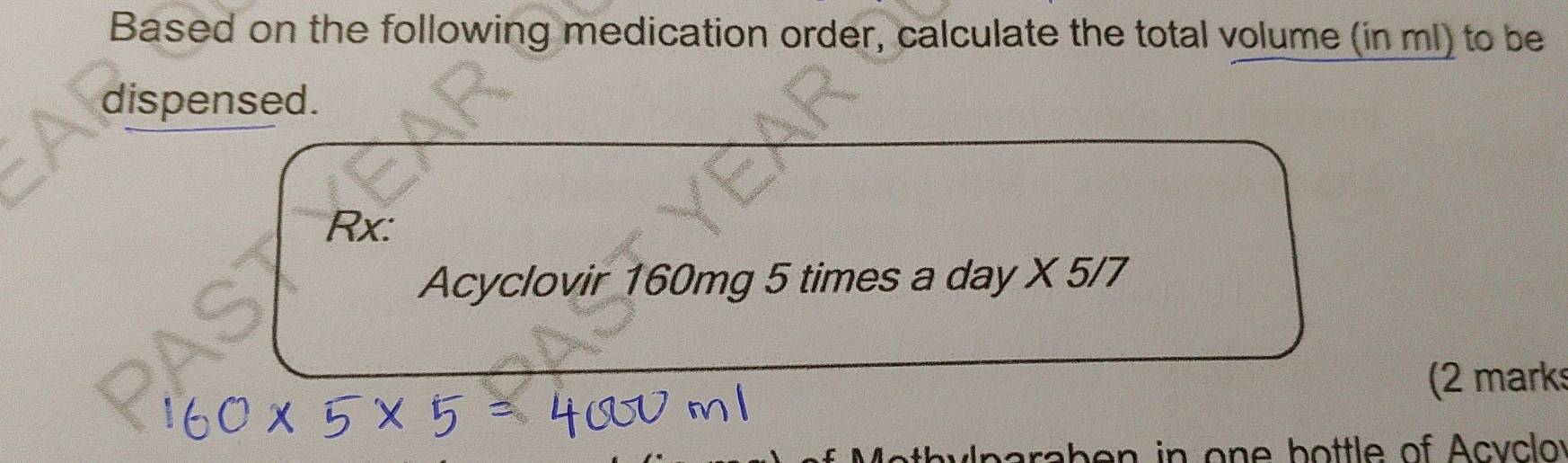 Based on the following medication order, calculate the total volume (in ml) to be 
dispensed. 
Rx: 
Acyclovir 160mg 5 times a day X 5/7 
(2 marks 
h n in on e b ottle of Acy c o y