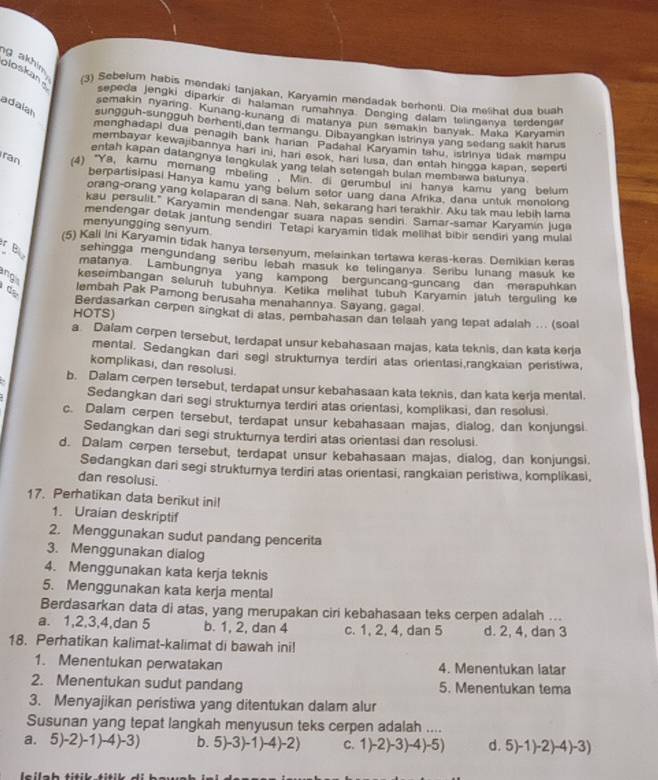 akhin. (3) Sebelum habis mendaki tanjakan, Karyamin mendadak berhonti. Dia melihat dua buah
ploskans sepeda jengki diparkir di halaman rumahnya Denging dalam telinganya terdengar
semakin nyaring Kunang-kunang di matanya pun semakin banyak. Maka Karyamin
adalan sungguh-sungguh bernenti,dan termangu. Dibayangkan Istrinya yang sedang sakit harus
menghadapi dua penagih bank haran Padahal Karyamin tahu, istrinya tidak mampu
membayar kewajibannya hari ini, hari esok, hari lusa, dan entah hingga kapan, sepert
entah kapan datangnya tengkulak yang telah setengah bulan membawa batunya
ran (4) "Ya, kamu merang mbeling . Min. di gerumbul ini hanya kamu yang belum
berpartisipasi Hanya kamu yang belum setor uang dana Afrika, dana untuk monolong
orang-orang yang kelaparan di sana. Nah, sekarang har terakhir. Aku tak mau lebih lama
kau persulit." Karyamin mendengar suara napas sendiri. Samar-samar Karyamin luga
mendengar detak jantung sendir Tetapi karyamin tidak melihat bibir sendin yang mulal
menyungging senyum
(5) Kali Ini Karyamin tidak hanya tersenyum, melainkan tertawa keras-keras. Demikian keras
r B sehingga mengundang senbu lebah masuk ke telinganya. Serbu lunang masuk ke
matanya Lambungnya yang kampong berguncang-guncang dan merapuhkan
ng keseimbangan selurüh tubühnya. Ketika melihät tubuh Karyamín jatuh terguling ke
de lembah Pak Pamong berusaha menahannya. Sayang, gagal.
HOTS) Berdasarkan cerpen singkat di atas, pembahasan dan telaah yang tepat adalah ... (soal
a. Dalam cerpen tersebut, terdapat unsur kebahasaan majas, kata teknis, dan kata kerja
mental, Sedangkan dari segl strukturnya terdiri atas orientasi,rangkaian peristiwa,
komplikasi, dan resolusi.
b. Dalam cerpen tersebut, terdapat unsur kebahasaan kata teknis, dan kata kerja mental.
Sedangkan dari segi strukturya terdiri atas orientasi, komplikasi, dan resolusi.
c. Dalam cerpen tersebut, terdapat unsur kebahasaan majas, dialog, dan konjungsi
Sedangkan dari segi strukturya terdiri atas orientasi dan resolusi
d. Dalam cerpen tersebut, terdapat unsur kebahasaan majas, dialog, dan konjungsi,
Sedangkan dari segi strukturnya terdiri atas orientasi, rangkaian peristiwa, komplikasi,
dan resolusi.
17. Perhatikan data berikut ini!
1. Uraian deskriptif
2. Menggunakan sudut pandang pencerita
3. Menggunakan dialog
4. Menggunakan kata kerja teknis
5. Menggunakan kata kerja mental
Berdasarkan data di atas, yang merupakan ciri kebahasaan teks cerpen adalah ...
a. 1,2,3,4,dan 5 b. 1, 2, dan 4 c. 1, 2, 4, dan 5 d. 2, 4, dan 3
18. Perhatikan kalimat-kalimat di bawah ini!
1. Menentukan perwatakan 4. Menentukan latar
2. Menentukan sudut pandang 5. Menentukan tema
3. Menyajikan peristiwa yang ditentukan dalam alur
Susunan yang tepat langkah menyusun teks cerpen adalah ....
a. 5)-2)-1)-4 -3) b. 5 )-3)-1)-4)-2 C. 1)-2)-3)-4)-5) d. 5)-1° .)-4)- 3)