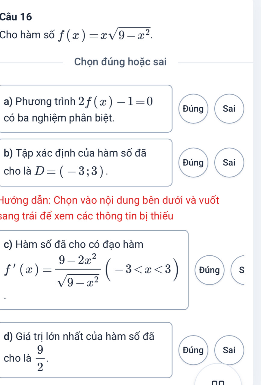 Cho hàm số f(x)=xsqrt(9-x^2). 
Chọn đúng hoặc sai 
a) Phương trình 2f(x)-1=0 Sai 
Đúng 
có ba nghiệm phân biệt. 
b) Tập xác định của hàm số đã 
Đúng Sai 
cho là D=(-3;3). 
Hướng dẫn: Chọn vào nội dung bên dưới và vuốt 
sang trái để xem các thông tin bị thiếu 
c) Hàm số đã cho có đạo hàm
f'(x)= (9-2x^2)/sqrt(9-x^2) (-3 Đúng S 
d) Giá trị lớn nhất của hàm số đã 
cho là  9/2 . 
Đúng Sai