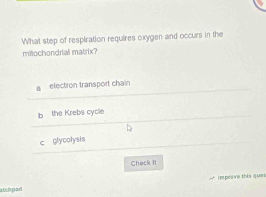 What step of respiration requires oxygen and occurs in the
mitochondrial matrix?
a electron transport chain
b the Krebs cycle
c glycolysis
Check it
atchpad Improve this ques