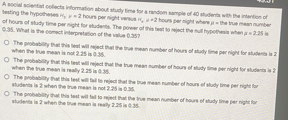 A social scientist collects information about study time for a random sample of 40 students with the intention of
testing the hypotheses H_0:mu =2 hours per night versus H_a:mu != 2 hours per night where mu = the true mean number
of hours of study time per night for students. The power of this test to reject the null hypothesis when mu =2.25 is
0.35. What is the correct interpretation of the value 0.35?
The probability that this test will reject that the true mean number of hours of study time per night for students is 2
when the true mean is not 2.25 is 0.35.
The probability that this test will reject that the true mean number of hours of study time per night for students is 2
when the true mean is really 2.25 is 0.35.
The probability that this test will fail to reject that the true mean number of hours of study time per night for
students is 2 when the true mean is not 2.25 is 0.35.
The probability that this test will fail to reject that the true mean number of hours of study time per night for
students is 2 when the true mean is really 2.25 is 0.35.