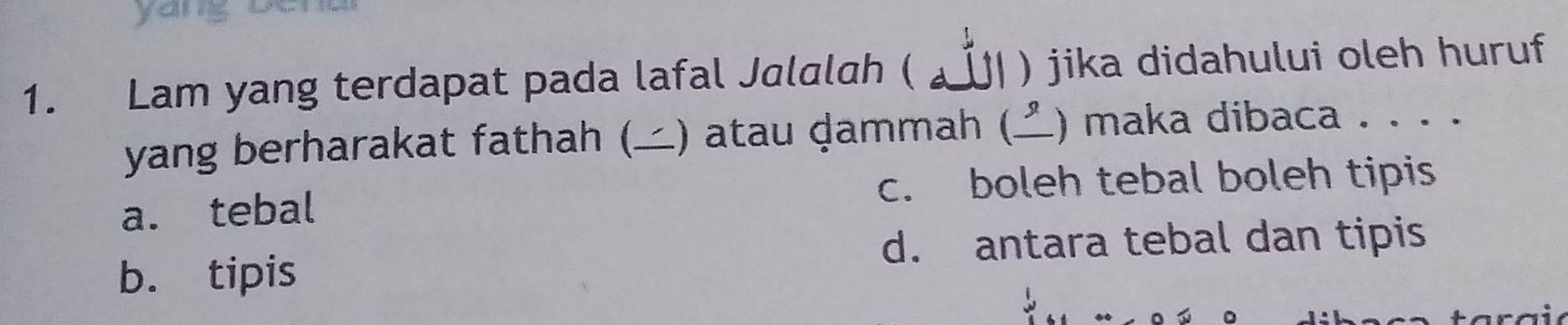 yang o
1. Lam yang terdapat pada lafal Jalalah ( y I ) jika didahului oleh huruf
yang berharakat fathah () atau dammah () maka dibaca . . . .
c. boleh tebal boleh tipis
a. tebal
d. antara tebal dan tipis
b. tipis